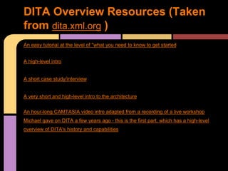 An easy tutorial at the level of "what you need to know to get started
A high-level intro
A short case study/interview
A very short and high-level intro to the architecture
An hour-long CAMTASIA video intro adapted from a recording of a live workshop
Michael gave on DITA a few years ago - this is the first part, which has a high-level
overview of DITA's history and capabilities
DITA Overview Resources (Taken
from dita.xml.org )
 