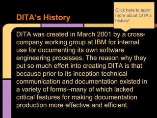 DITA was created in March 2001 by a cross-
company working group at IBM for internal
use for documenting its own software
engineering processes. The reason why they
put so much effort into creating DITA is that
because prior to its inception technical
communication and documentation existed in
a variety of forms--many of which lacked
critical features for making documentation
production more effective and efficient.
DITA’s History
Click here to learn
more about DITA’s
history!
 