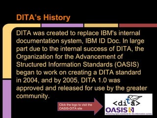DITA was created to replace IBM's internal
documentation system, IBM ID Doc. In large
part due to the internal success of DITA, the
Organization for the Advancement of
Structured Information Standards (OASIS)
began to work on creating a DITA standard
in 2004, and by 2005, DITA 1.0 was
approved and released for use by the greater
community.
DITA’s History
Click the logo to visit the
OASIS-DITA site
 