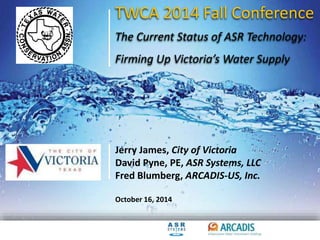 TWCA 2014 Fall Conference 
The Current Status of ASR Technology: 
Firming Up Victoria’s Water Supply 
Jerry James, City of Victoria 
David Pyne, PE, ASR Systems, LLC 
Fred Blumberg, ARCADIS-US, Inc. 
October 16, 2014 
 