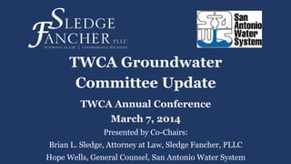 TWCA Groundwater
Committee Update
TWCA Annual Conference
March 7, 2014
Presented by Co-Chairs:
Brian L. Sledge, Attorney at Law, Sledge Fancher, PLLC
Hope Wells, General Counsel, San Antonio Water System
 