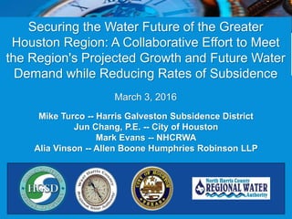 Securing the Water Future of the Greater
Houston Region: A Collaborative Effort to Meet
the Region's Projected Growth and Future Water
Demand while Reducing Rates of Subsidence
March 3, 2016
Mike Turco -- Harris Galveston Subsidence District
Jun Chang, P.E. -- City of Houston
Mark Evans -- NHCRWA
Alia Vinson -- Allen Boone Humphries Robinson LLP
 