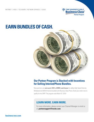 EARNBUNDLESOFCASH.
business.twc.com
Our Partner Program is Stacked with Incentives
for Selling Internet/Phone Bundles.
Now partners can earn up to 150% of MRC cash bonus for selling High-Speed Internet,
Wideband and MAXX Internet bundled with Business Class Phone. Book your orders now to
qualify for the SPIFF. The program ends March 31, 2015!
LEARN MORE. EARN MORE.
For more information, please contact your Channel Manager or email us
at: partnersupport@twcbc.com
10804-TWCBC Q1 Partner Program Incentive Bundles-R2.indd 1 12/19/14 2:35 PM
 