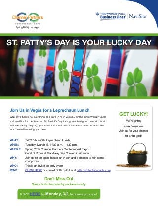 GET LUCKY!
We’re giving
away fun prizes.
Join us for your chance
to strike gold!
WHAT:	 TWC & NaviSite Leprechaun Lunch
WHEN:	 Tuesday, March 17, 11:30 a.m. – 1:30 p.m.
WHERE:	 Spring 2015 Channel Partners Conference & Expo
	Coral B Room at Mandalay Bay Convention Center
WHY:	 Join us for an open-house luncheon and a chance to win some
	 cool prizes
WHO:	 This is an invitation-only event
RSVP:	 CLICK HERE or contact Brittany Fuller at 	brittany.fuller@twcable.com
Join Us in Vegas for a Leprechaun Lunch
Who says there’s no such thing as a sure thing in Vegas. Join the Time Warner Cable
and NaviSite Partner team on St. Patrick’s Day for a guaranteed good time with food
and networking. Stop by, grab some lunch and take a wee break from the show. We
look forward to seeing you there.
RSVP HERE by Monday, 3/2, to reserve your spot
Don’t Miss Out
Space is limited and by invitation only.
ST. PATTY’S DAY IS YOUR LUCKY DAY
Spring 2015 | Las Vegas
 