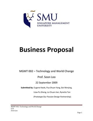 Business Proposal

          MGMT 002 – Technology and World Change
                                Prof. Soon Loo
                             22 September 2009
            Submitted by: Eugene Kwok, Pua Shuan Yang, Dai Wenjing,

                           Liow Pu Sheng, Lo Chuan Jian, Rynette Tan

                           (Prototype Our Passion Design Partnership)



MGMT 002: Technology and World Change
G14
Soon Loo
                                                                        Page 1
 