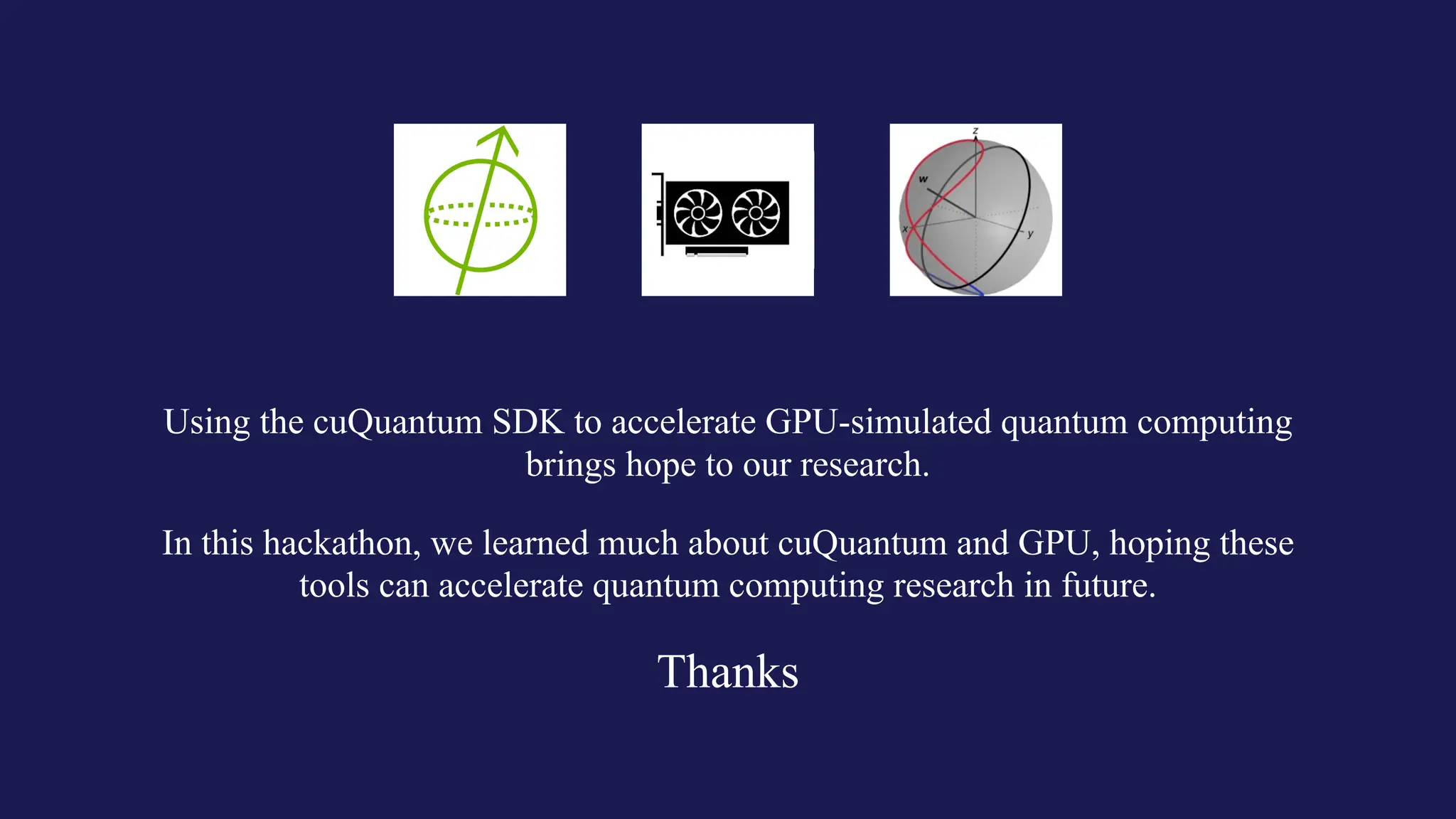 Thanks
In this hackathon, we learned much about cuQuantum and GPU, hoping these
tools can accelerate quantum computing research in future.
Using the cuQuantum SDK to accelerate GPU-simulated quantum computing
brings hope to our research.
 