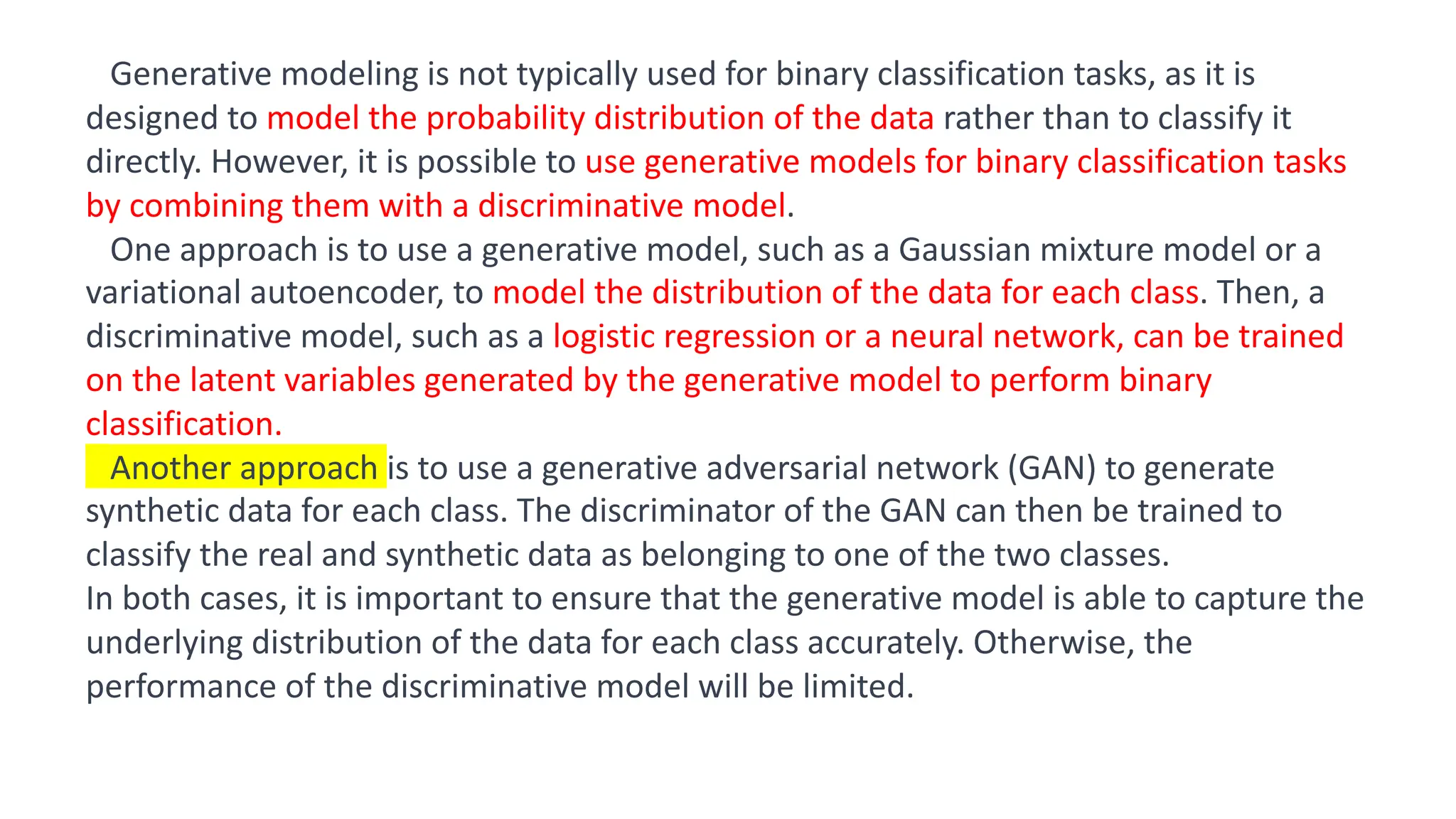 Result
Generative modeling is not typically used for binary classification tasks, as it is
designed to model the probability distribution of the data rather than to classify it
directly. However, it is possible to use generative models for binary classification tasks
by combining them with a discriminative model.
One approach is to use a generative model, such as a Gaussian mixture model or a
variational autoencoder, to model the distribution of the data for each class. Then, a
discriminative model, such as a logistic regression or a neural network, can be trained
on the latent variables generated by the generative model to perform binary
classification.
Another approach is to use a generative adversarial network (GAN) to generate
synthetic data for each class. The discriminator of the GAN can then be trained to
classify the real and synthetic data as belonging to one of the two classes.
In both cases, it is important to ensure that the generative model is able to capture the
underlying distribution of the data for each class accurately. Otherwise, the
performance of the discriminative model will be limited.
 