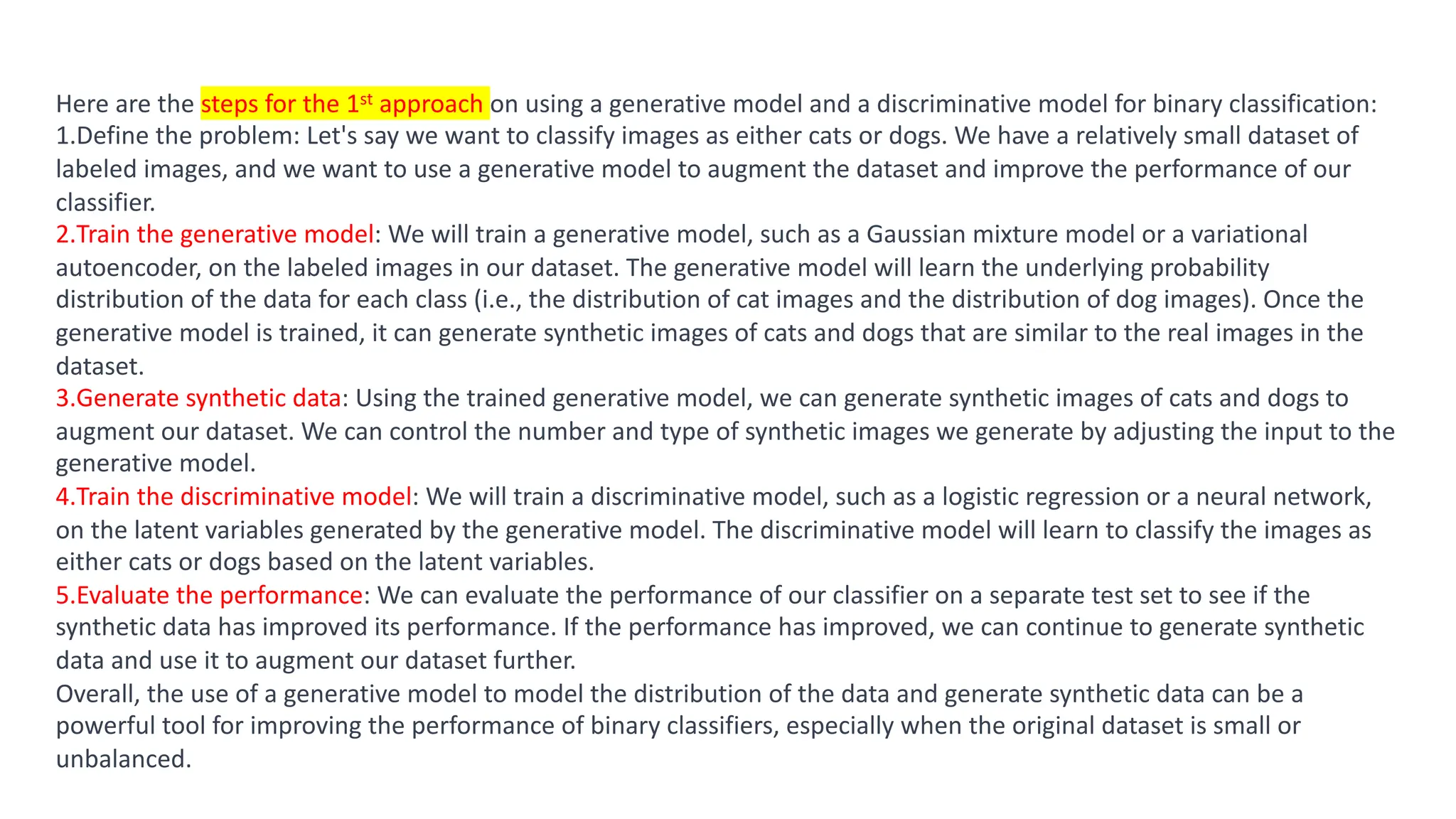Result
Here are the steps for the 1st approach on using a generative model and a discriminative model for binary classification:
1.Define the problem: Let's say we want to classify images as either cats or dogs. We have a relatively small dataset of
labeled images, and we want to use a generative model to augment the dataset and improve the performance of our
classifier.
2.Train the generative model: We will train a generative model, such as a Gaussian mixture model or a variational
autoencoder, on the labeled images in our dataset. The generative model will learn the underlying probability
distribution of the data for each class (i.e., the distribution of cat images and the distribution of dog images). Once the
generative model is trained, it can generate synthetic images of cats and dogs that are similar to the real images in the
dataset.
3.Generate synthetic data: Using the trained generative model, we can generate synthetic images of cats and dogs to
augment our dataset. We can control the number and type of synthetic images we generate by adjusting the input to the
generative model.
4.Train the discriminative model: We will train a discriminative model, such as a logistic regression or a neural network,
on the latent variables generated by the generative model. The discriminative model will learn to classify the images as
either cats or dogs based on the latent variables.
5.Evaluate the performance: We can evaluate the performance of our classifier on a separate test set to see if the
synthetic data has improved its performance. If the performance has improved, we can continue to generate synthetic
data and use it to augment our dataset further.
Overall, the use of a generative model to model the distribution of the data and generate synthetic data can be a
powerful tool for improving the performance of binary classifiers, especially when the original dataset is small or
unbalanced.
 