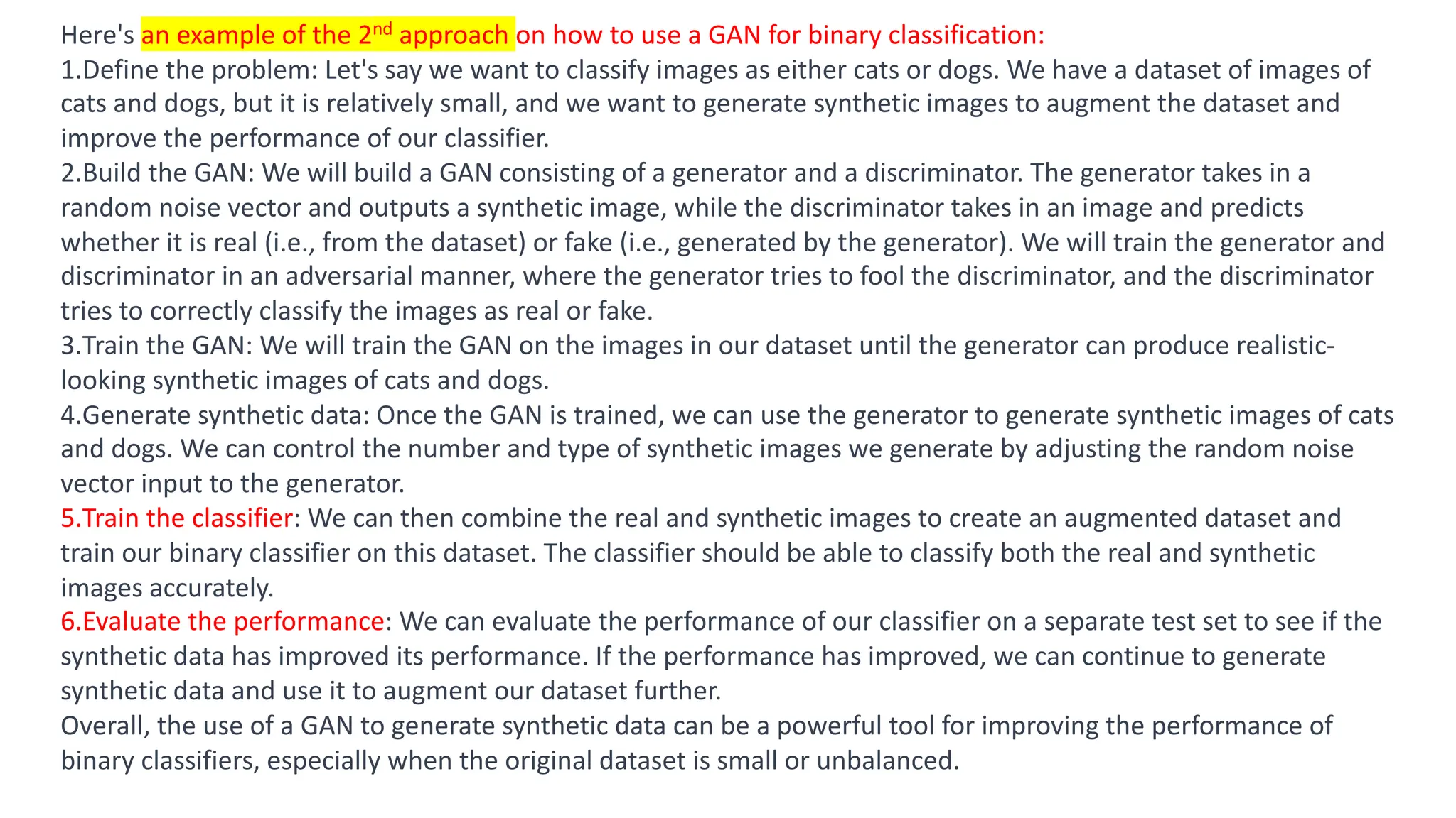 Result
Here's an example of the 2nd approach on how to use a GAN for binary classification:
1.Define the problem: Let's say we want to classify images as either cats or dogs. We have a dataset of images of
cats and dogs, but it is relatively small, and we want to generate synthetic images to augment the dataset and
improve the performance of our classifier.
2.Build the GAN: We will build a GAN consisting of a generator and a discriminator. The generator takes in a
random noise vector and outputs a synthetic image, while the discriminator takes in an image and predicts
whether it is real (i.e., from the dataset) or fake (i.e., generated by the generator). We will train the generator and
discriminator in an adversarial manner, where the generator tries to fool the discriminator, and the discriminator
tries to correctly classify the images as real or fake.
3.Train the GAN: We will train the GAN on the images in our dataset until the generator can produce realistic-
looking synthetic images of cats and dogs.
4.Generate synthetic data: Once the GAN is trained, we can use the generator to generate synthetic images of cats
and dogs. We can control the number and type of synthetic images we generate by adjusting the random noise
vector input to the generator.
5.Train the classifier: We can then combine the real and synthetic images to create an augmented dataset and
train our binary classifier on this dataset. The classifier should be able to classify both the real and synthetic
images accurately.
6.Evaluate the performance: We can evaluate the performance of our classifier on a separate test set to see if the
synthetic data has improved its performance. If the performance has improved, we can continue to generate
synthetic data and use it to augment our dataset further.
Overall, the use of a GAN to generate synthetic data can be a powerful tool for improving the performance of
binary classifiers, especially when the original dataset is small or unbalanced.
 