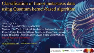 Classification of tumor metastasis data
using Quantum kernel-based algorithm
Team：QKBA
Mentors：Leo (NVIDIA), Jay (NVIDIA)
Mentees：Tai-Yue Li (National Synchrotron Radiation Research
Center), Cheng-Fang Su (National Yang Ming Chiao Tung University),,
Chung-Hsing Hsu (Asia University), Kuan-Cheng Chen (QuEST),
Ka-Lok Ng (Asia University)
tim312508@gmail.com , scf1204@nycu.edu.tw
 