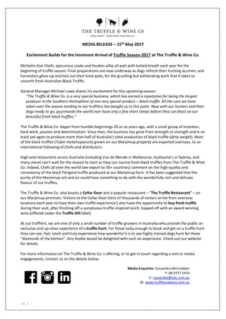 pg. 1
MEDIA RELEASE – 15th May 2017
Excitement Builds for the Imminent Arrival of Truffle Season 2017 at The Truffle & Wine Co.
Michelin-Star Chefs, epicurious cooks and foodies alike all wait with baited breath each year for the
beginning of truffle season. Final preparations are now underway as dogs refresh their hunting acumen; and
harvesters glove-up and test out their knee pads, for the gruelling but exhilarating work that it takes to
unearth fresh Australian Black Truffle.
General Manager Michael Lowe shares his excitement for the upcoming season:
“The Truffle & Wine Co. is a very special business, which has earned a reputation for being the largest
producer in the Southern Hemisphere of one very special product – black truffle. All the care we have
taken over the season tending to our truffière has bought us to this point. Now with our hunters and their
dogs ready to go, gourmands the world over have only a few short sleeps before they can feast on our
beautiful fresh black truffles.”
The Truffle & Wine Co. began from humble beginnings 20 or so years ago, with a small group of investors,
hard work, passion and determination. Since then, the business has gone from strength to strength and is on
track yet again to produce more than half of Australia’s total production of black truffle (dirty weight). Most
of the black truffles (Tuber melanosporum) grown on our Manjimup property are exported overseas, to an
international following of Chefs and distributors.
High-end restaurants across Australia (including Vue de Monde in Melbourne, Guillaume’s in Sydney, and
many more) can’t wait for the season to start so they can source fresh black truffles from The Truffle & Wine
Co. Indeed, Chefs all over the world (we export to 30+ countries) comment on the high-quality and
consistency of the black Périgord truffle produced at our Manjimup farm. It has been suggested that the
purity of the Manjimup soil and air could have something to do with the wonderfully rich and delicate
flavour of our truffles.
The Truffle & Wine Co. also boasts a Cellar Door and a popular restaurant – “The Truffle Restaurant” – on
our Manjimup premises. Visitors to the Cellar Door (tens of thousands of visitors arrive from overseas
locations each year to have their own truffle experience!) also have the opportunity to buy fresh truffle
during their visit, after finishing off a sumptuous truffle-inspired lunch, topped off with an award winning
wine (offered under the Truffle Hill label).
At our truffière, we are one of only a small number of truffle growers in Australia who provide the public an
exclusive and up-close experience of a truffle hunt. For those lucky enough to book and get on a truffle hunt
they can see, feel, smell and truly experience how wonderful it is to see highly trained dogs hunt for these
“diamonds of the kitchen”. Any foodie would be delighted with such an experience. Check out our website
for details.
For more information on The Truffle & Wine Co.’s offering, or to get in touch regarding a visit or media
engagements, contact us on the details below.
Media Enquiries: Cassandra McCredden
T: 08 9777 2474
E: cassandra@twc.com.au
W. www.truffleandwine.com.au
 
