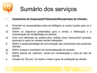Sumário dos serviços Campanhas de Angariação/Fidelização/Recuperação de Clientes : Entender as necessidades antes de deflagrar as varias acções para os 3 passos . Definir os objectivos pretendidos para a venda, a fidelização e a maximização da rentabilidade de clientes . Criar uma definição do público-alvo, público esse mensurável (quantas pessoas) e quais as classes sociais desejadas . Definir a acção/estratégia de comunicação das campanhas aos possíveis clientes . Definir preços e condições de comercialização do produto . Definir planos de “prémios”, tendo em consideração o ciclo de vida do cliente . Criação de “Survey” de modo a medir o grau de satisfação do cliente. 
