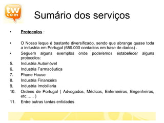 Protocolos  : O Nosso leque é bastante diversificado, sendo que abrange quase toda a industria em Portugal (650.000 contactos em base de dados) . Seguem alguns exemplos onde poderemos estabelecer alguns protocolos: Industria Automóvel Industria Farmacêutica Phone House Industria Financeira Industria Imobiliaria Ordens de Portugal ( Advogados, Médicos, Enfermeiros, Engenheiros, etc.….. ) Entre outras tantas entidades Sumário dos serviços 