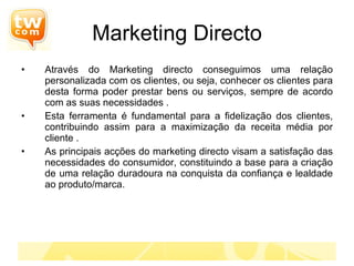 Marketing Directo Através do Marketing directo conseguimos uma relação personalizada com os clientes, ou seja, conhecer os clientes para desta forma poder prestar bens ou serviços, sempre de acordo com as suas necessidades . Esta ferramenta é fundamental para a fidelização dos clientes, contribuindo assim para a maximização da receita média por cliente . As principais acções do marketing directo visam a satisfação das necessidades do consumidor, constituindo a base para a criação de uma relação duradoura na conquista da confiança e lealdade ao produto/marca. 