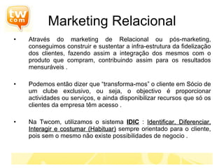 Marketing Relacional Através do marketing de Relacional ou pós-marketing, conseguimos construir e sustentar a infra-estrutura da fidelização dos clientes, fazendo assim a integração dos mesmos com o produto que compram, contribuindo assim para os resultados mensuráveis . Podemos então dizer que “transforma-mos” o cliente em Sócio de um clube exclusivo, ou seja, o objectivo é proporcionar actividades ou serviços, e ainda disponibilizar recursos que só os clientes da empresa têm acesso . Na Twcom, utilizamos o sistema  IDIC  :  Identificar, Diferenciar, Interagir e costumar (Habituar)  sempre orientado para o cliente, pois sem o mesmo não existe possibilidades de negocio .  
