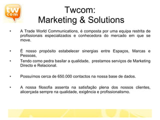 Twcom:  Marketing & Solutions A Trade World Communications, é composta por uma equipa restrita de profissionais especializados e conhecedora do mercado em que se move. É nosso propósito estabelecer sinergias entre Espaços, Marcas e Pessoas,  Tendo como pedra basilar a qualidade,  prestamos serviços de Marketing Directo e Relacional. Possuímos cerca de 650.000 contactos na nossa base de dados. A nossa filosofia assenta na satisfação plena dos nossos clientes, alicerçada sempre na qualidade, exigência e profissionalismo. 