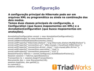 Configuração AnnotationConfiguration annot = new AnnotationConfiguration(); annot.addPackage("br.com.triadworks.doc"); annot.addAnnotatedClass(Documento.class); annot.setProperty("hibernate.dialect","org.hibernate.dialect.MySQLDialect"); annot.setProperty("connection.url","jdbc:mysql://localhost:3306/docs"); annot.setProperty("connection.driver_class","com.mysql.jdbc.Driver"); annot.setProperty("connection.username","root"); annot.setProperty("connection.password","123"); SessionFactory fabrica = annot.configure().buildSessionFactory(); Session session = fabrica.openSession(); Transaction tx = session.beginTransaction(); Documento doc = new Documento(10); session.load(doc, doc.getId()); tx.commit(); session.close(); A configuração principal do Hibernate pode ser em arquivos XML ou programática ou ainda na combinação dos dois modos.  Temos duas classes principais de configuração, a Configuration (que busca mapeamentos em XML) e a AnnotationConfiguration (que busca mapeamentos em anotações). 
