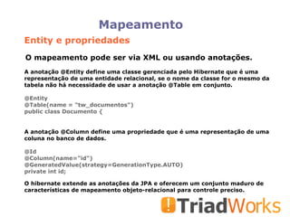 Mapeamento A anotação @Entity define uma classe gerenciada pelo Hibernate que é uma representação de uma entidade relacional, se o nome da classe for o mesmo da tabela não há necessidade de usar a anotação @Table em conjunto. @Entity @Table(name = "tw_documentos")‏ public class Documento { O mapeamento pode ser via XML ou usando anotações. A anotação @Column define uma propriedade que é uma representação de uma coluna no banco de dados. @Id @Column(name="id")‏ @GeneratedValue(strategy=GenerationType.AUTO)‏ private int id; O hibernate extende as anotações da JPA e oferecem um conjunto maduro de características de mapeamento objeto-relacional para controle preciso. Entity e propriedades 