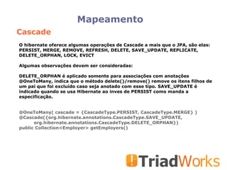 Mapeamento O hibernate oferece algumas operações de Cascade a mais que o JPA, são elas: PERSIST, MERGE, REMOVE, REFRESH, DELETE, SAVE_UPDATE, REPLICATE, DELETE_ORPHAN, LOCK, EVICT Algumas observações devem ser consideradas: DELETE_ORPHAN é aplicado somente para associações com anotações @OneToMany, indica que o método delete()/remove() remove os itens filhos de um pai que foi excluído caso seja anotado com esse tipo. SAVE_UPDATE é indicado quando se usa Hibernate ao inves de PERSIST como manda a especificação. @OneToMany( cascade = {CascadeType.PERSIST, CascadeType.MERGE} )‏ @Cascade({org.hibernate.annotations.CascadeType.SAVE_UPDATE, org.hibernate.annotations.CascadeType.DELETE_ORPHAN})‏ public Collection<Employer> getEmployers()‏ Cascade 