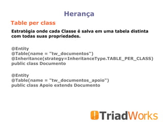 Herança Table per class @Entity @Table(name = "tw_documentos")‏ @Inheritance(strategy=InheritanceType.TABLE_PER_CLASS)‏ public class Documento @Entity @Table(name = "tw_documentos_apoio")‏ public class Apoio extends Documento Estratégia onde cada Classe é salva em uma tabela distinta com todas suas propriedades. 