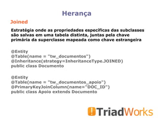 Herança Joined @Entity @Table(name = "tw_documentos")‏ @Inheritance(strategy=InheritanceType.JOINED)‏ public class Documento @Entity @Table(name = "tw_documentos_apoio")‏ @PrimaryKeyJoinColumn(name="DOC_ID")‏ public class Apoio extends Documento Estratégia onde as propriedades específicas das subclasses são salvas em uma tabela distinta, juntas pela chave primária da superclasse mapeada como chave estrangeira 
