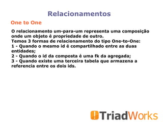 Relacionamentos One to One O relacionamento um-para-um representa uma composição onde um objeto é propriedade de outro.  Temos 3 formas de relacionamento do tipo One-to-One: 1 - Quando o mesmo id é compartilhado entre as duas entidades;  2 - Quando o id da composta é uma fk da agregada; 3 - Quando existe uma terceira tabela que armazena a referencia entre os dois ids.  