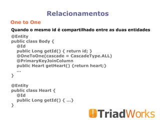 Relacionamentos One to One @Entity public class Body { @Id public Long getId() { return id; } @OneToOne(cascade = CascadeType.ALL)‏ @PrimaryKeyJoinColumn public Heart getHeart() {return heart;} ... } @Entity public class Heart { @Id public Long getId() { ...} } Quando o mesmo id é compartilhado entre as duas entidades 