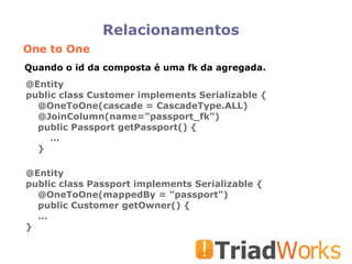 Relacionamentos One to One @Entity public class Customer implements Serializable { @OneToOne(cascade = CascadeType.ALL)‏ @JoinColumn(name="passport_fk")‏ public Passport getPassport() { ... } @Entity public class Passport implements Serializable { @OneToOne(mappedBy = "passport")‏ public Customer getOwner() { ... } Quando o id da composta é uma fk da agregada. 