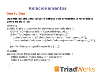 Relacionamentos One to One @Entity public class Customer implements Serializable { @OneToOne(cascade = CascadeType.ALL)‏ @JoinTable(name = "CustomerPassports", joinColumns = @JoinColumn(name="customer_fk"), inverseJoinColumns =@JoinColumn(name="passport_fk")‏ )‏ public Passport getPassport() { ...} @Entity public class Passport implements Serializable { @OneToOne(mappedBy = "passport")‏ public Customer getOwner() { ... } Quando existe uma terceira tabela que armazena a referencia entre os dois ids.  