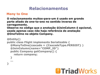Relacionamentos Many to One O relacionamento muitos-para-um é usado em grande parte aliado de one-to-one no sentido inverso de carregamento.  Observe no código que a anotação @JoinColumn é opcional, usada apenas caso não haja referência de anotação @OneToOne no objeto Company.  @Entity()‏ public class Flight implements Serializable { @ManyToOne(cascade = {CascadeType.PERSIST} )‏ @JoinColumn(name="COMP_ID")‏ public Company getCompany() { return company; } ... } 