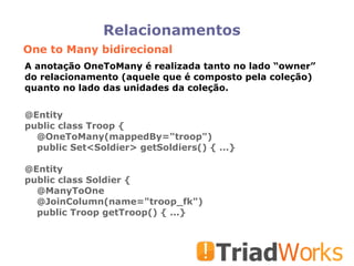 Relacionamentos One to Many bidirecional A anotação OneToMany é realizada tanto no lado “owner” do relacionamento (aquele que é composto pela coleção) quanto no lado das unidades da coleção. @Entity public class Troop { @OneToMany(mappedBy="troop")‏ public Set<Soldier> getSoldiers() { ...} @Entity public class Soldier { @ManyToOne @JoinColumn(name="troop_fk")‏ public Troop getTroop() { ...}  