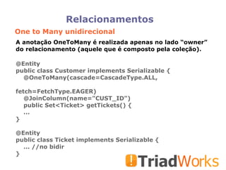 Relacionamentos One to Many unidirecional A anotação OneToMany é realizada apenas no lado “owner” do relacionamento (aquele que é composto pela coleção). @Entity public class Customer implements Serializable { @OneToMany(cascade=CascadeType.ALL,  fetch=FetchType.EAGER)‏ @JoinColumn(name="CUST_ID")‏ public Set<Ticket> getTickets() { ... } @Entity public class Ticket implements Serializable { ... //no bidir } 