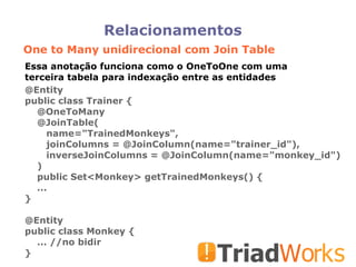 Relacionamentos One to Many unidirecional com Join Table Essa anotação funciona como o OneToOne com uma terceira tabela para indexação entre as entidades @Entity public class Trainer { @OneToMany @JoinTable( name="TrainedMonkeys", joinColumns = @JoinColumn(name="trainer_id"), inverseJoinColumns = @JoinColumn(name="monkey_id")‏ )‏ public Set<Monkey> getTrainedMonkeys() { ... } @Entity public class Monkey { ... //no bidir } 