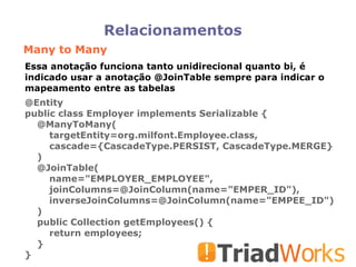 Relacionamentos Many to Many @Entity public class Employer implements Serializable { @ManyToMany( targetEntity=org.milfont.Employee.class, cascade={CascadeType.PERSIST, CascadeType.MERGE} )‏ @JoinTable( name="EMPLOYER_EMPLOYEE", joinColumns=@JoinColumn(name="EMPER_ID"), inverseJoinColumns=@JoinColumn(name="EMPEE_ID")‏ )‏ public Collection getEmployees() { return employees; } } Essa anotação funciona tanto unidirecional quanto bi, é indicado usar a anotação @JoinTable sempre para indicar o mapeamento entre as tabelas 