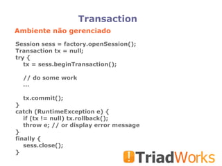 Transaction Ambiente não gerenciado Session sess = factory.openSession(); Transaction tx = null; try { tx = sess.beginTransaction(); // do some work ... tx.commit(); } catch (RuntimeException e) { if (tx != null) tx.rollback(); throw e; // or display error message } finally { sess.close(); } 