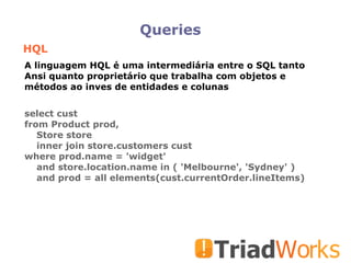 Queries HQL select cust from Product prod, Store store inner join store.customers cust where prod.name = 'widget' and store.location.name in ( 'Melbourne', 'Sydney' )‏ and prod = all elements(cust.currentOrder.lineItems)‏ A linguagem HQL é uma intermediária entre o SQL tanto Ansi quanto proprietário que trabalha com objetos e métodos ao inves de entidades e colunas 