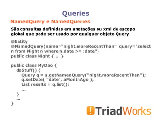 Queries NamedQuery e NamedQueries @Entity @NamedQuery(name="night.moreRecentThan", query="select n from Night n where n.date >= :date")‏ public class Night { ... } public class MyDao { doStuff() { Query q = s.getNamedQuery("night.moreRecentThan"); q.setDate( "date", aMonthAgo ); List results = q.list(); ... } ... } São consultas definidas em anotações ou xml de escopo global que pode ser usado por qualquer objeto Query 