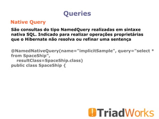 Queries Native Query @NamedNativeQuery(name="implicitSample", query="select * from SpaceShip",  resultClass=SpaceShip.class)‏ public class SpaceShip { São consultas do tipo NamedQuery realizadas em sintaxe nativa SQL. Indicado para realizar operações proprietárias que o Hibernate não resolva ou refinar uma sentença 