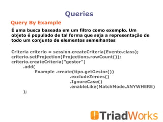 Queries Query By Example Criteria criterio = session.createCriteria(Evento.class); criterio.setProjection(Projections.rowCount()); criterio.createCriteria("gestor")  .add( Example .create(tipo.getGestor())‏ .excludeZeroes()‏ .IgnoreCase()‏ .enableLike(MatchMode.ANYWHERE)‏ ); É uma busca baseada em um filtro como exemplo. Um objeto é populado de tal forma que seja a representação de todo um conjunto de elementos semelhantes 
