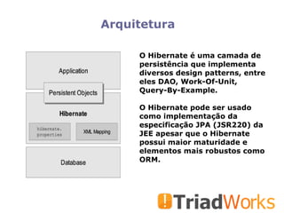 Arquitetura O Hibernate é uma camada de persistência que implementa diversos design patterns, entre eles DAO, Work-Of-Unit, Query-By-Example. O Hibernate pode ser usado como implementação da especificação JPA (JSR220) da JEE apesar que o Hibernate possui maior maturidade e elementos mais robustos como ORM. 