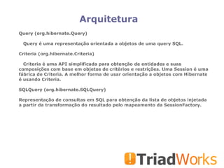 Arquitetura Query (org.hibernate.Query)‏ Query é uma representação orientada a objetos de uma query SQL. Criteria (org.hibernate.Criteria)‏ Criteria é uma API simplificada para obtenção de entidades e suas composições com base em objetos de critérios e restrições. Uma Session é uma fábrica de Criteria. A melhor forma de usar orientação a objetos com Hibernate é usando Criteria. SQLQuery (org.hibernate.SQLQuery)‏ Representação de consultas em SQL para obtenção da lista de objetos injetada a partir da transformação do resultado pelo mapeamento da SessionFactory. 
