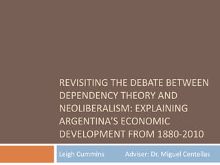 REVISITING THE DEBATE BETWEEN
DEPENDENCY THEORY AND
NEOLIBERALISM: EXPLAINING
ARGENTINA’S ECONOMIC
DEVELOPMENT FROM 1880-2010
Leigh Cummins Adviser: Dr. Miguel Centellas
 