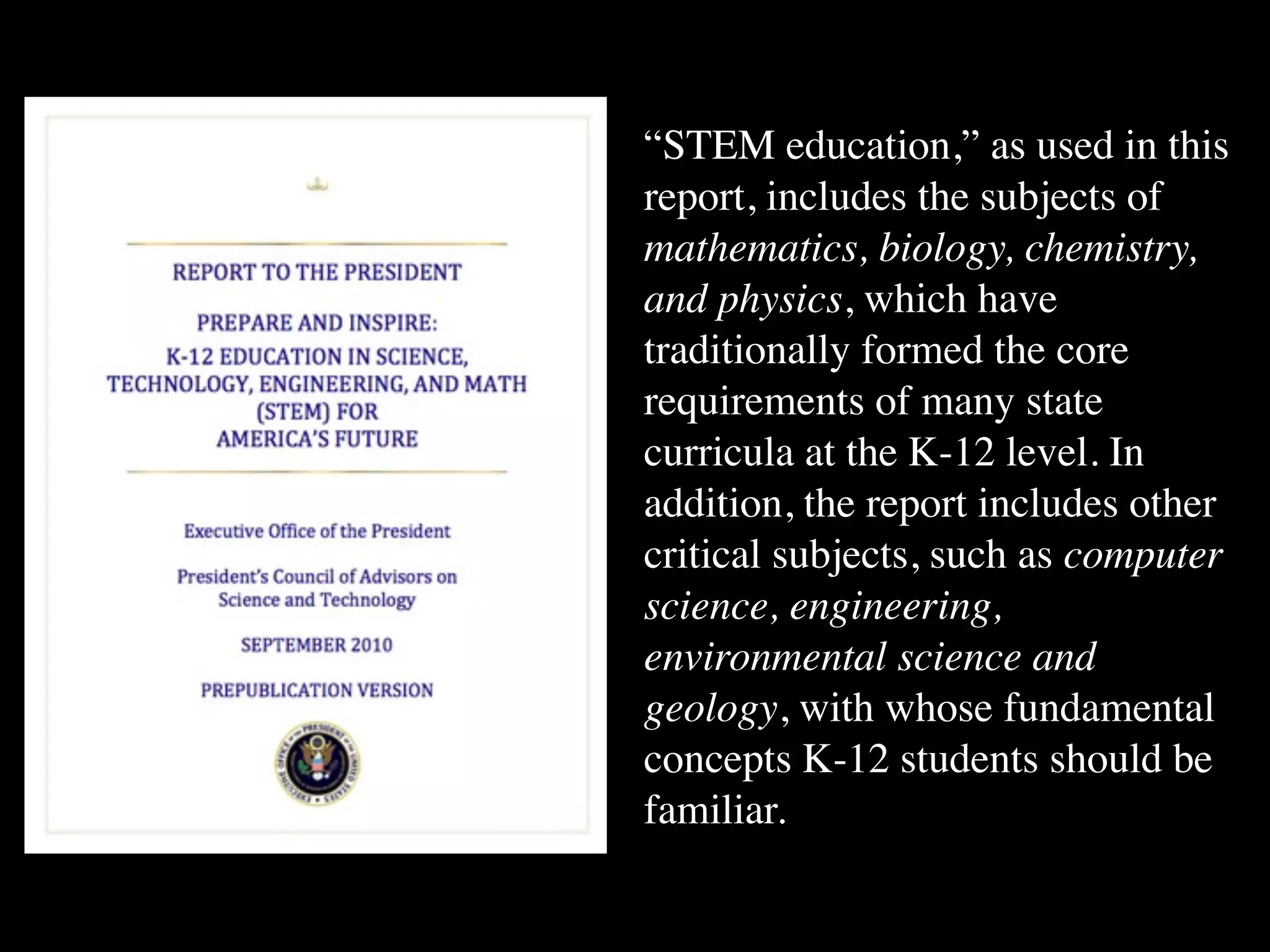 “STEM education,” as used in this
report, includes the subjects of
mathematics, biology, chemistry,
and physics, which have
traditionally formed the core
requirements of many state
curricula at the K-12 level. In
addition, the report includes other
critical subjects, such as computer
science, engineering,
environmental science and
geology, with whose fundamental
concepts K-12 students should be
familiar.
 
