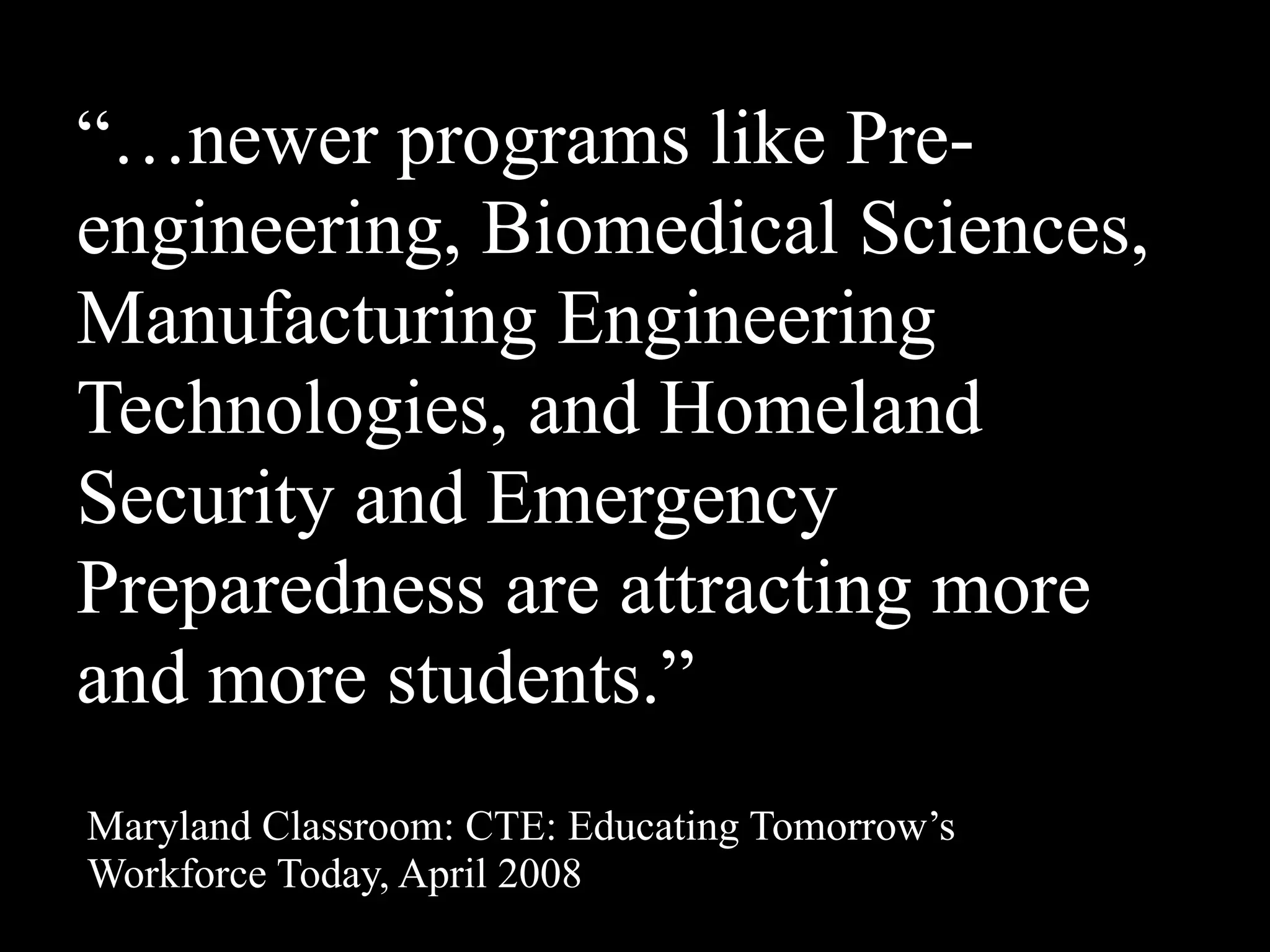 “…newer programs like Pre-
engineering, Biomedical Sciences,
Manufacturing Engineering
Technologies, and Homeland
Security and Emergency
Preparedness are attracting more
and more students.”
Maryland Classroom: CTE: Educating Tomorrow’s
Workforce Today, April 2008
 