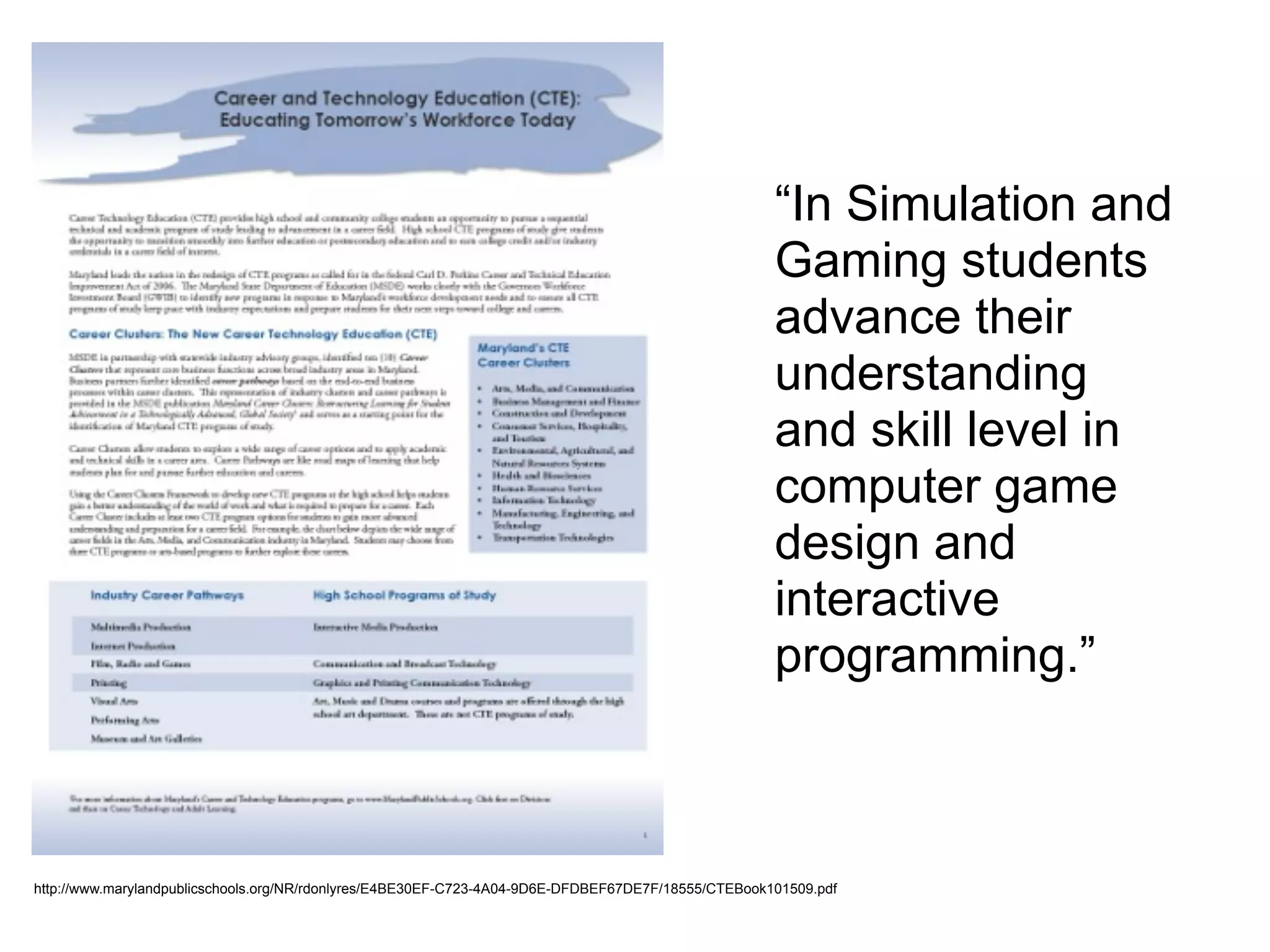 http://www.marylandpublicschools.org/NR/rdonlyres/E4BE30EF-C723-4A04-9D6E-DFDBEF67DE7F/18555/CTEBook101509.pdf
“In Simulation and
Gaming students
advance their
understanding
and skill level in
computer game
design and
interactive
programming.”
 