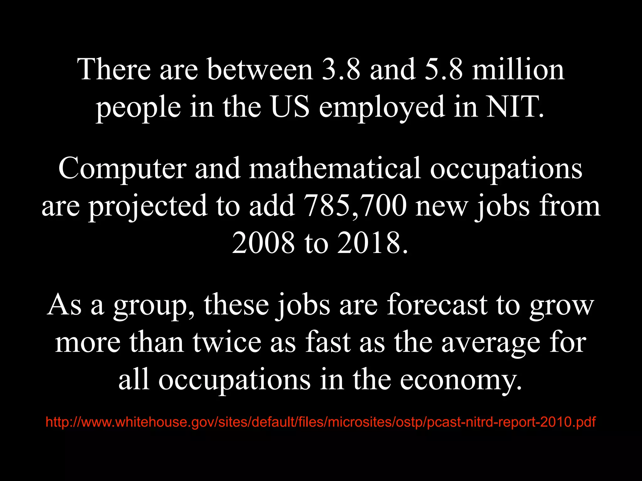 There are between 3.8 and 5.8 million
people in the US employed in NIT.
Computer and mathematical occupations
are projected to add 785,700 new jobs from
2008 to 2018.
As a group, these jobs are forecast to grow
more than twice as fast as the average for
all occupations in the economy.
http://www.whitehouse.gov/sites/default/files/microsites/ostp/pcast-nitrd-report-2010.pdf
 