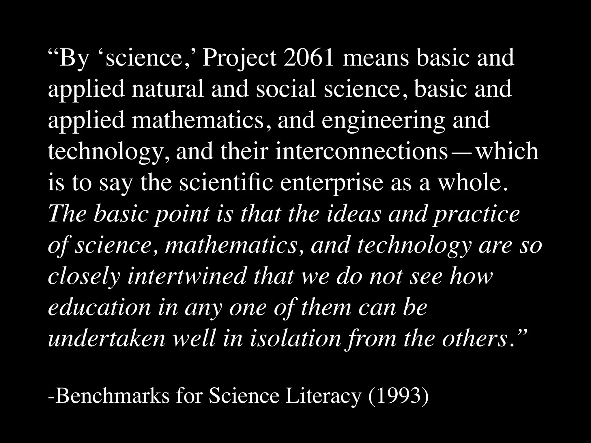 “By ‘science,’ Project 2061 means basic and
applied natural and social science, basic and
applied mathematics, and engineering and
technology, and their interconnections—which
is to say the scientiﬁc enterprise as a whole.
The basic point is that the ideas and practice
of science, mathematics, and technology are so
closely intertwined that we do not see how
education in any one of them can be
undertaken well in isolation from the others.”
-Benchmarks for Science Literacy (1993)
 