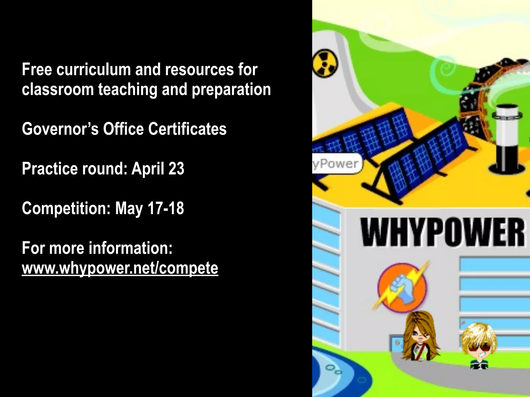© 2012 DaVinci Minds, Whyville content © Numedeon, Inc. Logos are the property of their respective owners.
• Free curriculum and resources for
classroom teaching and preparation
• Governor’s Office Certificates
• Practice round: April 23
• Competition: May 17-18
• For more information:
www.whypower.net/compete
 