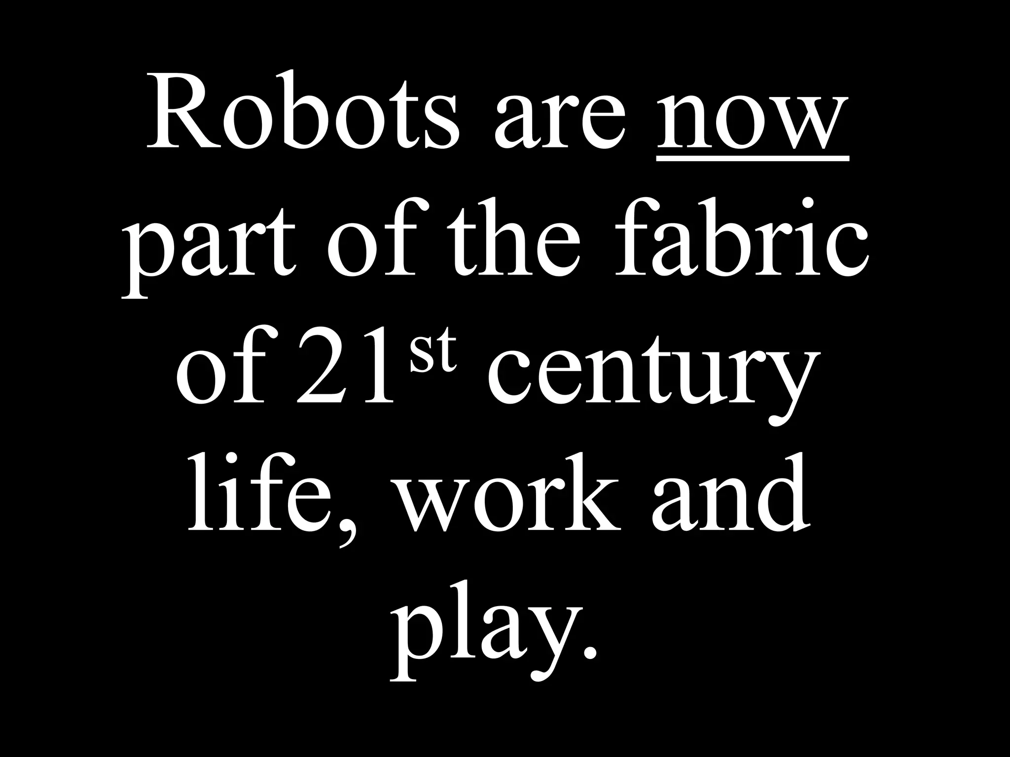 Robots are now
part of the fabric
of 21st century
life, work and
play.
 