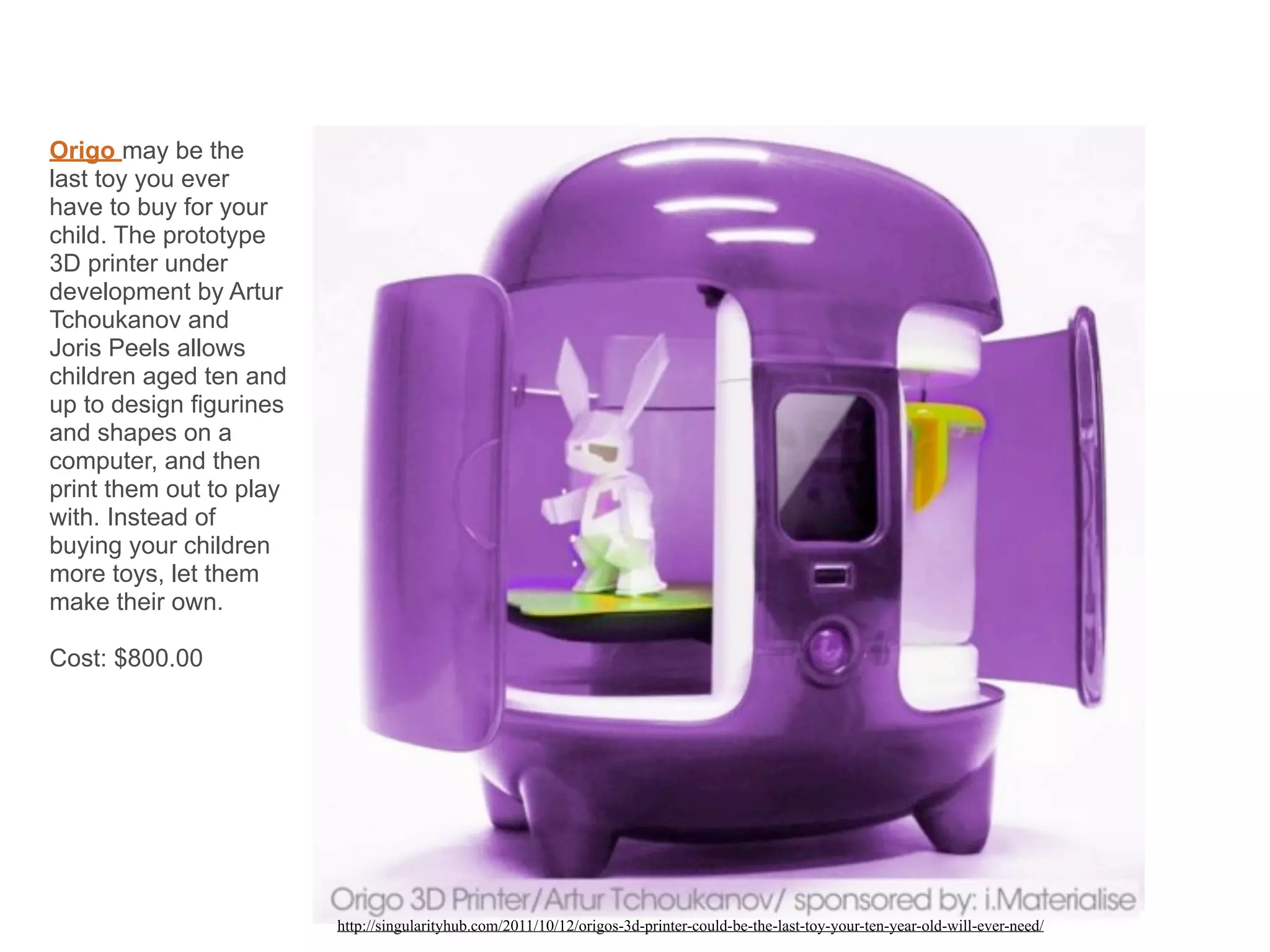 Origo may be the
last toy you ever
have to buy for your
child. The prototype
3D printer under
development by Artur
Tchoukanov and
Joris Peels allows
children aged ten and
up to design figurines
and shapes on a
computer, and then
print them out to play
with. Instead of
buying your children
more toys, let them
make their own.
Cost: $800.00
http://singularityhub.com/2011/10/12/origos-3d-printer-could-be-the-last-toy-your-ten-year-old-will-ever-need/
 
